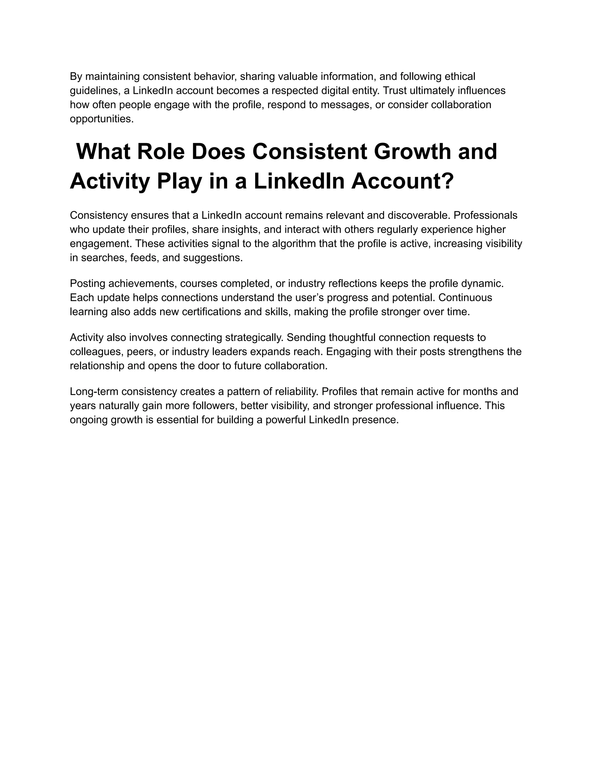 By maintaining consistent behavior, sharing valuable information, and following ethical
guidelines, a LinkedIn account becomes a respected digital entity. Trust ultimately influences
how often people engage with the profile, respond to messages, or consider collaboration
opportunities.
What Role Does Consistent Growth and
Activity Play in a LinkedIn Account?
Consistency ensures that a LinkedIn account remains relevant and discoverable. Professionals
who update their profiles, share insights, and interact with others regularly experience higher
engagement. These activities signal to the algorithm that the profile is active, increasing visibility
in searches, feeds, and suggestions.
Posting achievements, courses completed, or industry reflections keeps the profile dynamic.
Each update helps connections understand the user’s progress and potential. Continuous
learning also adds new certifications and skills, making the profile stronger over time.
Activity also involves connecting strategically. Sending thoughtful connection requests to
colleagues, peers, or industry leaders expands reach. Engaging with their posts strengthens the
relationship and opens the door to future collaboration.
Long-term consistency creates a pattern of reliability. Profiles that remain active for months and
years naturally gain more followers, better visibility, and stronger professional influence. This
ongoing growth is essential for building a powerful LinkedIn presence.
 