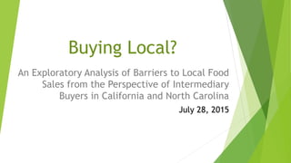 Buying Local?
An Exploratory Analysis of Barriers to Local Food
Sales from the Perspective of Intermediary
Buyers in California and North Carolina
July 28, 2015
 