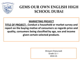 GEMS OUR OWN ENGLISH HIGH
SCHOOL DUBAI
Shriyam Chaturvedi
Grade 11- I
2014-15
MARKETING PROJECT
TITLE OF PROJECT: Conduct a household or market survey and
report on the buying motive of consumers as regards price and
quality, consumers being classified by age, sex and income
given certain selected products.
 