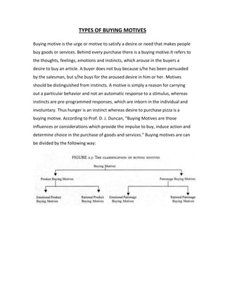 TYPES OF BUYING MOTIVES 
Buying motive is the urge or motive to satisfy a desire or need that makes people 
buy goods or services. Behind every purchase there is a buying motive.It refers to 
the thoughts, feelings, emotions and instincts, which arouse in the buyers a 
desire to buy an article. A buyer does not buy because s/he has been persuaded 
by the salesman, but s/he buys for the aroused desire in him or her. Motives 
should be distinguished from instincts. A motive is simply a reason for carrying 
out a particular behavior and not an automatic response to a stimulus, whereas 
instincts are pre-programmed responses, which are inborn in the individual and 
involuntary. Thus hunger is an instinct whereas desire to purchase pizza is a 
buying motive. According to Prof. D. J. Duncan, “Buying Motives are those 
influences or considerations which provide the impulse to buy, induce action and 
determine choice in the purchase of goods and services.” Buying motives are can 
be divided by the following way: 
 