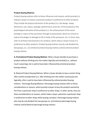 Product Buying Motives: 
Product buying motives refer to those influences and reasons, which prompt (i.e. 
induce) a buyer to choose a particular product in preference to other products. 
They include the physical attraction of the product (i.e. the design, shape, 
dimension, size, colour, package, performance, price etc. of the product) or the 
psychological attraction of the product (i.e. the enhancement of the social 
prestige or status of the purchaser through its possession), desire to remove or 
reduce the danger or damage to life or body of the possessor, etc. In short, they 
refer to all those characteristics of a product, which induce a buyer to buy it in 
preference to other products. Product buying motives may be sub-divided into 
two groups, viz., (1) emotional product buying motives and (2) rational product 
buying motives. 
A. Promotional Product Buying Motives: When a buyer decides to purchase a 
product without thinking over the matter logically and carefully (i.e., without 
much reasoning), she is said to have been influenced by emotional product 
buying motives. 
B. Rational Product Buying Motives: When a buyer decides to buy a certain thing 
after careful consideration (i.e. after thinking over the matter consciously and 
logically), s/he is said to have been influenced by rational product buying 
motives. Patronage Buying Motives: Patronage buying motives refer to those 
considerations or reasons, which prompt a buyer to buy the product wanted by 
him from a particular shop in preference to other shops. In other words, they are 
those considerations or reasons, which make a buyer, patronize a particular shop 
in preference to other shops while buying a product. Patronage buying motives 
also may be sub-divided into two groups viz. a) Emotional patronage buying 
motives and b) Rational patronage buying motives. 
 