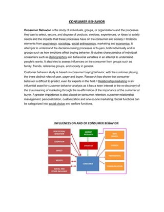 CONSUMER BEHAVIOR 
Consumer Behavior is the study of individuals, groups, or organizations and the processes 
they use to select, secure, and dispose of products, services, experiences, or ideas to satisfy 
needs and the impacts that these processes have on the consumer and society.[1] It blends 
elements from psychology, sociology, social anthropology, marketing and economics. It 
attempts to understand the decision-making processes of buyers, both individually and in 
groups such as how emotions affect buying behavior. It studies characteristics of individual 
consumers such as demographics and behavioral variables in an attempt to understand 
people's wants. It also tries to assess influences on the consumer from groups such as 
family, friends, reference groups, and society in general. 
Customer behavior study is based on consumer buying behavior, with the customer playing 
the three distinct roles of user, payer and buyer. Research has shown that consumer 
behavior is difficult to predict, even for experts in the field.[2] Relationship marketing is an 
influential asset for customer behavior analysis as it has a keen interest in the re-discovery of 
the true meaning of marketing through the re-affirmation of the importance of the customer or 
buyer. A greater importance is also placed on consumer retention, customer relationship 
management, personalization, customization and one-to-one marketing. Social functions can 
be categorized into social choice and welfare functions. 
 