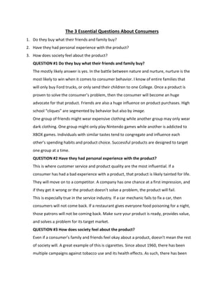 The 3 Essential Questions About Consumers 
1. Do they buy what their friends and family buy? 
2. Have they had personal experience with the product? 
3. How does society feel about the product? 
QUESTION #1 Do they buy what their friends and family buy? 
The mostly likely answer is yes. In the battle between nature and nurture, nurture is the 
most likely to win when it comes to consumer behavior. I know of entire families that 
will only buy Ford trucks, or only send their children to one College. Once a product is 
proven to solve the consumer’s problem, then the consumer will become an huge 
advocate for that product. Friends are also a huge influence on product purchases. High 
school “cliques” are segmented by behavior but also by image. 
One group of friends might wear expensive clothing while another group may only wear 
dark clothing. One group might only play Nintendo games while another is addicted to 
XBOX games. Individuals with similar tastes tend to congregate and influence each 
other’s spending habits and product choice. Successful products are designed to target 
one group at a time. 
QUESTION #2 Have they had personal experience with the product? 
This is where customer service and product quality are the most influential. If a 
consumer has had a bad experience with a product, that product is likely tainted for life. 
They will move on to a competitor. A company has one chance at a first impression, and 
if they get it wrong or the product doesn’t solve a problem, the product will fail. 
This is especially true in the service industry. If a car mechanic fails to fix a car, then 
consumers will not come back. If a restaurant gives everyone food poisoning for a night, 
those patrons will not be coming back. Make sure your product is ready, provides value, 
and solves a problem for its target market. 
QUESTION #3 How does society feel about the product? 
Even if a consumer’s family and friends feel okay about a product, doesn’t mean the rest 
of society will. A great example of this is cigarettes. Since about 1960, there has been 
multiple campaigns against tobacco use and its health effects. As such, there has been 
 