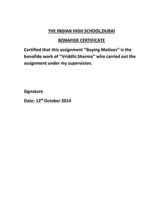 THE INDIAN HIGH SCHOOL,DUBAI 
BONAFIDE CERTIFICATE 
Certified that this assignment ‘’Buying Motives’’ is the 
bonafide work of ‘’Vriddhi.Sharma’’ who carried out the 
assignment under my supervision. 
Signature 
Date: 12th October 2014 
 