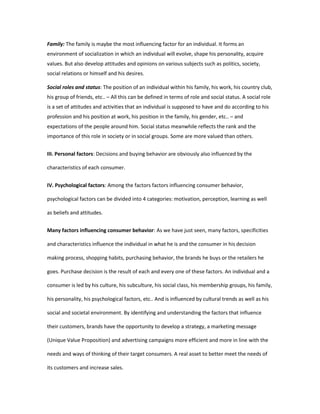 Family: The family is maybe the most influencing factor for an individual. It forms an 
environment of socialization in which an individual will evolve, shape his personality, acquire 
values. But also develop attitudes and opinions on various subjects such as politics, society, 
social relations or himself and his desires. 
Social roles and status: The position of an individual within his family, his work, his country club, 
his group of friends, etc.. – All this can be defined in terms of role and social status. A social role 
is a set of attitudes and activities that an individual is supposed to have and do according to his 
profession and his position at work, his position in the family, his gender, etc.. – and 
expectations of the people around him. Social status meanwhile reflects the rank and the 
importance of this role in society or in social groups. Some are more valued than others. 
III. Personal factors: Decisions and buying behavior are obviously also influenced by the 
characteristics of each consumer. 
IV. Psychological factors: Among the factors factors influencing consumer behavior, 
psychological factors can be divided into 4 categories: motivation, perception, learning as well 
as beliefs and attitudes. 
Many factors influencing consumer behavior: As we have just seen, many factors, specificities 
and characteristics influence the individual in what he is and the consumer in his decision 
making process, shopping habits, purchasing behavior, the brands he buys or the retailers he 
goes. Purchase decision is the result of each and every one of these factors. An individual and a 
consumer is led by his culture, his subculture, his social class, his membership groups, his family, 
his personality, his psychological factors, etc.. And is influenced by cultural trends as well as his 
social and societal environment. By identifying and understanding the factors that influence 
their customers, brands have the opportunity to develop a strategy, a marketing message 
(Unique Value Proposition) and advertising campaigns more efficient and more in line with the 
needs and ways of thinking of their target consumers. A real asset to better meet the needs of 
its customers and increase sales. 
 
