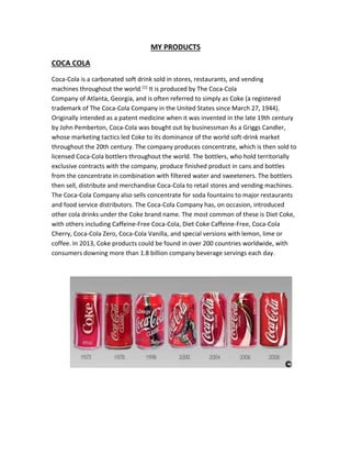 MY PRODUCTS 
COCA COLA 
Coca-Cola is a carbonated soft drink sold in stores, restaurants, and vending 
machines throughout the world.[1] It is produced by The Coca-Cola 
Company of Atlanta, Georgia, and is often referred to simply as Coke (a registered 
trademark of The Coca-Cola Company in the United States since March 27, 1944). 
Originally intended as a patent medicine when it was invented in the late 19th century 
by John Pemberton, Coca-Cola was bought out by businessman As a Griggs Candler, 
whose marketing tactics led Coke to its dominance of the world soft-drink market 
throughout the 20th century. The company produces concentrate, which is then sold to 
licensed Coca-Cola bottlers throughout the world. The bottlers, who hold territorially 
exclusive contracts with the company, produce finished product in cans and bottles 
from the concentrate in combination with filtered water and sweeteners. The bottlers 
then sell, distribute and merchandise Coca-Cola to retail stores and vending machines. 
The Coca-Cola Company also sells concentrate for soda fountains to major restaurants 
and food service distributors. The Coca-Cola Company has, on occasion, introduced 
other cola drinks under the Coke brand name. The most common of these is Diet Coke, 
with others including Caffeine-Free Coca-Cola, Diet Coke Caffeine-Free, Coca-Cola 
Cherry, Coca-Cola Zero, Coca-Cola Vanilla, and special versions with lemon, lime or 
coffee. In 2013, Coke products could be found in over 200 countries worldwide, with 
consumers downing more than 1.8 billion company beverage servings each day. 
 