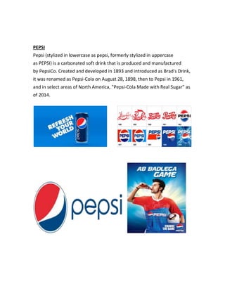PEPSI 
Pepsi (stylized in lowercase as pepsi, formerly stylized in uppercase 
as PEPSI) is a carbonated soft drink that is produced and manufactured 
by PepsiCo. Created and developed in 1893 and introduced as Brad's Drink, 
it was renamed as Pepsi-Cola on August 28, 1898, then to Pepsi in 1961, 
and in select areas of North America, "Pepsi-Cola Made with Real Sugar" as 
of 2014. 
 