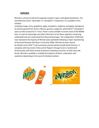 MIRINDA 
Mirinda is a brand of soft drink originally created in Spain, with global distribution. The 
word Mirinda means "admirable" or "wonderful" in Esperanto. It is available in fruit 
varieties 
including orange, citrus, grapefruit, apple, strawberry, raspberry, pineapple, pomegrana 
te, banana,passionfruit, lemon, hibiscus, guarana, tangerine, watermelon[1] and grape fl 
avors as well as tamarind. A "citrus" flavor is also available in certain areas of the Middle 
East. It is part of a beverage area often referred to as the flavor segment, comprising 
carbonated and non-carbonated fruit-flavored beverages. The orange flavor of Mirinda 
now represents the majority of Mirinda sales worldwide following a major repositioning 
of the brand towards that flavor in the early 1990s. Mirinda has been owned 
by PepsiCo since 1970 [2] and is primarily commercialized outside North America. It 
competes with Coca-Cola's Fanta and Dr Pepper's Orange Crush or Sunkist (soft 
drink) brands, with flavor brands localized to individual countries. As with most soft 
drinks, Mirinda is available in multiple formulations of flavor, carbonation and 
sweetener depending on the taste of individual markets. 
 