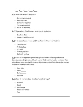 1___ 2___ 3____ 4____ 5____ 
Q.6: To me the taste of Coca cola is 
 Extremely important 
 Very important 
 Somewhat important 
 Not very important 
 Not at all important 
Q.7: The way Coca Cola Company advertises its products is 
 Excellent : Poor 
 Modern : Old fashioned 
Q.8: If Coca cola keeps a buy 2 get 1 free offer, would you buy the drink? 
 Definitely buy 
 Probably buy 
 Not sure 
 Probably not buy 
 Definitely not buy 
Q.9: Based on your personal preference, please rank the following carbonated 
beverages according to taste. (Place 1 next to the brand that has the best taste then, 
place 2 next to the brand with the second best taste, and so forth. Remember, no two 
brands can have the same rating). 
 Coca Cola ______ 
 Pepsi ______ 
 Sprite ______ 
 Miranda _______ 
Q.10: How do you feel about Coca Cola’s product range? 
 Excellent 
 Good 
 Satisfactory 
 Below satisfactory 
 Poor 
_______________________________________________________________________ 
 