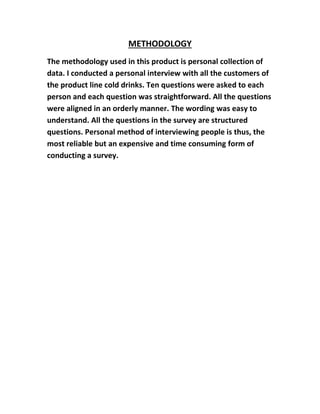 METHODOLOGY 
The methodology used in this product is personal collection of 
data. I conducted a personal interview with all the customers of 
the product line cold drinks. Ten questions were asked to each 
person and each question was straightforward. All the questions 
were aligned in an orderly manner. The wording was easy to 
understand. All the questions in the survey are structured 
questions. Personal method of interviewing people is thus, the 
most reliable but an expensive and time consuming form of 
conducting a survey. 
 