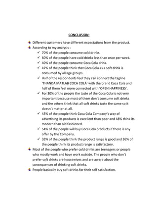 CONCLUSION: 
Different customers have different expectations from the product. 
According to my analysis : 
 70% of the people consume cold drinks. 
 60% of the people have cold drinks less than once per week. 
 40% of the people consume Coca Cola drink. 
 47% of the people think that Coca Cola as a soft drink is 
consumed by all age groups. 
 Half of the respondents feel they can connect the tagline 
‘THANDA MATLAB COCA COLA’ with the brand Coca Cola and 
half of them feel more connected with ‘OPEN HAPPINESS’. 
 For 30% of the people the taste of the Coca Cola is not very 
important because most of them don’t consume soft drinks 
and the others think that all soft drinks taste the same so it 
doesn’t matter at all. 
 45% of the people think Coca Cola Company’s way of 
advertising its products is excellent than poor and 48% think its 
modern than old fashioned. 
 54% of the people will buy Coca Cola products if there is any 
offer by the Company. 
 33% of the people think the product range is good and 36% of 
the people think its product range is satisfactory. 
Most of the people who prefer cold drinks are teenagers or people 
who mostly work and have work outside. The people who don’t 
prefer soft drinks are housewives and are aware about the 
consequences of drinking soft drinks. 
People basically buy soft drinks for their self satisfaction. 
 