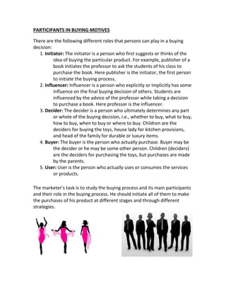 PARTICIPANTS IN BUYING MOTIVES 
There are the following different roles that persons can play in a buying 
decision: 
1. Initiator: The initiator is a person who first suggests or thinks of the 
idea of buying the particular product. For example, publisher of a 
book initiates the professor to ask the students of his class to 
purchase the book. Here publisher is the initiator, the first person 
to initiate the buying process. 
2. Influencer: Influencer is a person who explicitly or implicitly has some 
influence on the final buying decision of others. Students are 
influenced by the advice of the professor while taking a decision 
to purchase a book. Here professor is the influencer. 
3. Decider: The decider is a person who ultimately determines any part 
or whole of the buying decision, i.e., whether to buy, what to buy, 
how to buy, when to buy or where to buy. Children are the 
deciders for buying the toys, house lady for kitchen provisions, 
and head of the family for durable or luxury items. 
4. Buyer: The buyer is the person who actually purchase. Buyer may be 
the decider or he may be some other person. Children (deciders) 
are the deciders for purchasing the toys, but purchases are made 
by the parents. 
5. User: User is the person who actually uses or consumes the services 
or products. 
The marketer's task is to study the buying process and its main participants 
and their role in the buying process. He should initiate all of them to make 
the purchases of his product at different stages and through different 
strategies. 
 