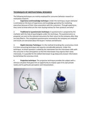 TECHNIQUES OF MOTIVATIONAL RESEARCH 
The following techniques are mainly employed for consumer behavior research or 
motivation research: 
1. Experience and knowledge technique: Under this technique, buyers behavior 
is estimated on the basis of experience and knowledge gained by the marketing 
executives because of their close association with the customers. Through experience, 
they come to know what are the main buying motives for their products and why? 
2. Traditional or questionnaire technique: A questionnaire is prepared by the 
marketer with the help of psychologists under this technique. The questionnaires so 
prepared, are sent to the selected consumers for their return to the company after they 
are duly filled in. The completed questionnaires received by the company are analyzed 
and results are extracted about the buyers' motives and behavior. 
3. Depth Interview Technique: It is the method of probing the unconscious mind. 
It is time consuming technique and requires considerable patience. Under this 
technique, no direct question is asked by the interviewer but the interviewer talks with 
the consumer in free atmosphere so that the interviewee may express their views 
intensively. It is possible for the skilled interviewer to go deep and uncover information 
buried below the conscious mind. 
4. Projective technique: The projective technique provides the subject with a 
stimulus situation that gives him an opportunity to impose upon it his own private 
needs and his particular perception and interpretation. 
 