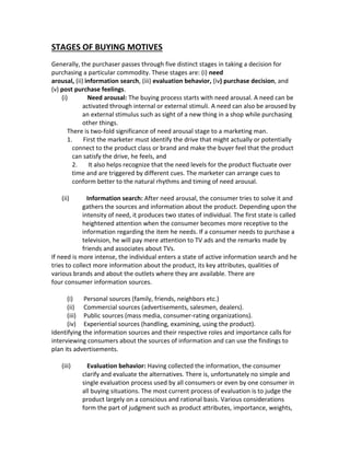 STAGES OF BUYING MOTIVES 
Generally, the purchaser passes through five distinct stages in taking a decision for 
purchasing a particular commodity. These stages are: (i) need 
arousal, (ii) information search, (iii) evaluation behavior, (iv) purchase decision, and 
(v) post purchase feelings. 
(i) Need arousal: The buying process starts with need arousal. A need can be 
activated through internal or external stimuli. A need can also be aroused by 
an external stimulus such as sight of a new thing in a shop while purchasing 
other things. 
There is two-fold significance of need arousal stage to a marketing man. 
1. First the marketer must identify the drive that might actually or potentially 
connect to the product class or brand and make the buyer feel that the product 
can satisfy the drive, he feels, and 
2. It also helps recognize that the need levels for the product fluctuate over 
time and are triggered by different cues. The marketer can arrange cues to 
conform better to the natural rhythms and timing of need arousal. 
(ii) Information search: After need arousal, the consumer tries to solve it and 
gathers the sources and information about the product. Depending upon the 
intensity of need, it produces two states of individual. The first state is called 
heightened attention when the consumer becomes more receptive to the 
information regarding the item he needs. If a consumer needs to purchase a 
television, he will pay mere attention to TV ads and the remarks made by 
friends and associates about TVs. 
If need is more intense, the individual enters a state of active information search and he 
tries to collect more information about the product, its key attributes, qualities of 
various brands and about the outlets where they are available. There are 
four consumer information sources. 
(i) Personal sources (family, friends, neighbors etc.) 
(ii) Commercial sources (advertisements, salesmen, dealers). 
(iii) Public sources (mass media, consumer-rating organizations). 
(iv) Experiential sources (handling, examining, using the product). 
Identifying the information sources and their respective roles and importance calls for 
interviewing consumers about the sources of information and can use the findings to 
plan its advertisements. 
(iii) Evaluation behavior: Having collected the information, the consumer 
clarify and evaluate the alternatives. There is, unfortunately no simple and 
single evaluation process used by all consumers or even by one consumer in 
all buying situations. The most current process of evaluation is to judge the 
product largely on a conscious and rational basis. Various considerations 
form the part of judgment such as product attributes, importance, weights, 
 