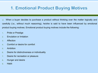  When a buyer decides to purchase a product without thinking over the matter logically and
carefully (i.e., without much reasoning), he/she is said to have been influenced by emotional
product buying motives. Emotional product buying motives include the following:
1. Pride or Prestige
2. Emulation or Imitation
3. Affection
4. Comfort or desire for comfort
5. Ambition
6. Desire for distinctiveness or individuality
7. Desire for recreation or pleasure
8. Hunger and desire
9. Habit
 