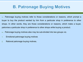  Patronage buying motives refer to those considerations or reasons, which prompt a
buyer to buy the product wanted by him from a particular shop in preference to other
shops. In other words, they are those considerations or reasons, which make a buyer,
patronise a particular shop in preference to other shops while buying a product.
 Patronage buying motives also may be sub-divided into two groups viz.
1. Emotional patronage buying motives
2. Rational patronage buying motives.
 