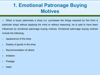 1. Emotional Patronage Buying
Motives
 When a buyer patronises a shop (i.e. purchases the things required by him from a
particular shop) without applying his mind or without reasoning, he is said to have been
influenced by emotional patronage buying motives. Emotional patronage buying motives
include the following:
1. Appearance of the shop
2. Display of goods in the shop
3. Recommendation of others
4. Imitation
5. Prestige
6. Habit
 