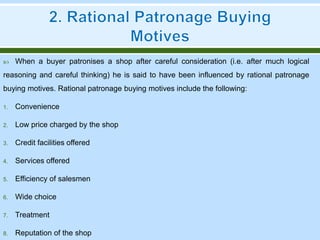  When a buyer patronises a shop after careful consideration (i.e. after much logical
reasoning and careful thinking) he is said to have been influenced by rational patronage
buying motives. Rational patronage buying motives include the following:
1. Convenience
2. Low price charged by the shop
3. Credit facilities offered
4. Services offered
5. Efficiency of salesmen
6. Wide choice
7. Treatment
8. Reputation of the shop
 
