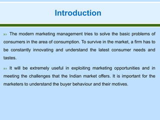 Introduction
 The modern marketing management tries to solve the basic problems of
consumers in the area of consumption. To survive in the market, a firm has to
be constantly innovating and understand the latest consumer needs and
tastes.
 It will be extremely useful in exploiting marketing opportunities and in
meeting the challenges that the Indian market offers. It is important for the
marketers to understand the buyer behaviour and their motives.
 