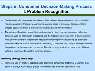 Steps in Consumer Decision-Making Process
I. Problem Recognition
 Purchase decision-making process begins when a buyer becomes aware of an unsatisfied
need or a problem. Problem recognition is a critical stage in consumer decision-making
process because without it, there is no deliberate search for information.
 The process of problem recognition combines some highly relevant consumer behaviour
concepts such as information processing and the motivation process. First of all, consumers
must become aware of the problem through information processing arising as a result of
internal or external stimuli. This leads to motivating consumers. Secondly is the importance of
the problem for the concerned consumer. The discrepancy and/or importance should be of
sufficient magnitude to start the purchase process.
Marketing Strategy at this Steps
 Marketers use a variety of approaches to determine consumers’ problems. Generally, they
conduct surveys or use focus groups to determine the problems consumers face.
 