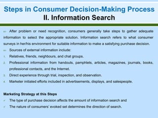 Steps in Consumer Decision-Making Process
II. Information Search
 After problem or need recognition, consumers generally take steps to gather adequate
information to select the appropriate solution. Information search refers to what consumer
surveys in her/his environment for suitable information to make a satisfying purchase decision.
 Sources of external information include:
1. Relatives, friends, neighbours, and chat groups.
2. Professional information from handouts, pamphlets, articles, magazines, journals, books,
professional contacts, and the Internet.
3. Direct experience through trial, inspection, and observation.
4. Marketer initiated efforts included in advertisements, displays, and salespeople.
Marketing Strategy at this Steps
 The type of purchase decision affects the amount of information search and
 The nature of consumers’ evoked set determines the direction of search.
 