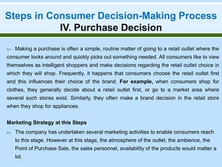 Steps in Consumer Decision-Making Process
IV. Purchase Decision
 Making a purchase is often a simple, routine matter of going to a retail outlet where the
consumer looks around and quickly picks out something needed. All consumers like to view
themselves as intelligent shoppers and make decisions regarding the retail outlet choice in
which they will shop. Frequently, it happens that consumers choose the retail outlet first
and this influences their choice of the brand. For example, when consumers shop for
clothes, they generally decide about a retail outlet first, or go to a market area where
several such stores exist. Similarly, they often make a brand decision in the retail store
when they shop for appliances.
Marketing Strategy at this Steps
 The company has undertaken several marketing activities to enable consumers reach
to this stage. However at this stage, the atmosphere of the outlet, the ambience, the
Point of Purchase Sale, the sales personnel, availability of the products would matter a
lot.
 