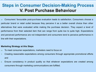 Steps in Consumer Decision-Making Process
V. Post Purchase Behaviour
 Consumers’ favourable post-purchase evaluation leads to satisfaction. Consumers choose a
particular brand or retail outlet because they perceive it as a better overall choice than other
alternatives that were evaluated while making the purchase decision. They expect a level of
performance from their selected item that can range from quite low to quite high. Expectations
and perceived performance are not independent and consumers tend to perceive performance in
line with their expectations.
Marketing Strategy at this Steps
 To meet consumer expectations, marketers need to focus on
1. Creating reasonable expectations among consumers through appropriate promotional efforts
and
2. Ensure consistency in product quality so that whatever expectations are created among
consumers through marketing communications are fulfilled.
 