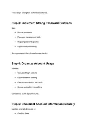 These steps strengthen authentication layers.
Step 3: Implement Strong Password Practices
Use:
●​ Unique passwords​
●​ Password management tools​
●​ Regular password updates​
●​ Login activity monitoring​
Strong password discipline enhances stability.
Step 4: Organize Account Usage
Maintain:
●​ Consistent login patterns​
●​ Organized email labeling​
●​ Clear communication standards​
●​ Secure application integrations​
Consistency builds digital maturity.
Step 5: Document Account Information Securely
Maintain encrypted records of:
●​ Creation dates​
 