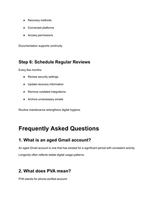 ●​ Recovery methods​
●​ Connected platforms​
●​ Access permissions​
Documentation supports continuity.
Step 6: Schedule Regular Reviews
Every few months:
●​ Review security settings​
●​ Update recovery information​
●​ Remove outdated integrations​
●​ Archive unnecessary emails​
Routine maintenance strengthens digital hygiene.
Frequently Asked Questions
1. What is an aged Gmail account?
An aged Gmail account is one that has existed for a significant period with consistent activity.
Longevity often reflects stable digital usage patterns.
2. What does PVA mean?
PVA stands for phone-verified account.
 