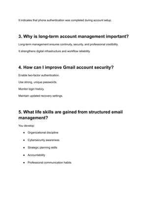 It indicates that phone authentication was completed during account setup.
3. Why is long-term account management important?
Long-term management ensures continuity, security, and professional credibility.
It strengthens digital infrastructure and workflow reliability.
4. How can I improve Gmail account security?
Enable two-factor authentication.
Use strong, unique passwords.
Monitor login history.
Maintain updated recovery settings.
5. What life skills are gained from structured email
management?
You develop:
●​ Organizational discipline​
●​ Cybersecurity awareness​
●​ Strategic planning skills​
●​ Accountability​
●​ Professional communication habits​
 
