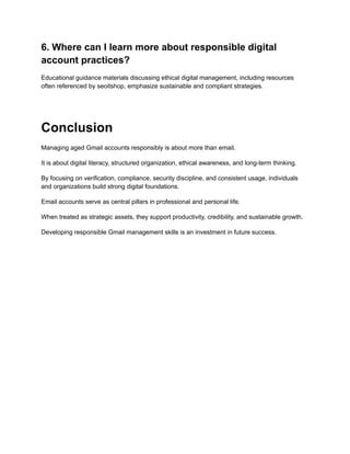 6. Where can I learn more about responsible digital
account practices?
Educational guidance materials discussing ethical digital management, including resources
often referenced by seoitshop, emphasize sustainable and compliant strategies.
Conclusion
Managing aged Gmail accounts responsibly is about more than email.
It is about digital literacy, structured organization, ethical awareness, and long-term thinking.
By focusing on verification, compliance, security discipline, and consistent usage, individuals
and organizations build strong digital foundations.
Email accounts serve as central pillars in professional and personal life.
When treated as strategic assets, they support productivity, credibility, and sustainable growth.
Developing responsible Gmail management skills is an investment in future success.
 