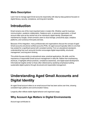 Meta Description
Learn how to manage aged Gmail accounts responsibly with step-by-step guidance focused on
digital literacy, security, compliance, and long-term benefits.
Introduction
Email remains one of the most important tools in modern life. Whether used for business
communication, academic collaboration, freelance work, or personal organization, a Gmail
account often acts as the central hub of an individual’s digital identity. Developed and
maintained by Google, Gmail connects users to cloud storage, productivity apps, analytics
platforms, and numerous third-party services.
Because of this integration, many professionals and organizations discuss the concept of aged
Gmail accounts and phone-verified accounts (PVA). An aged account typically refers to one that
has existed for a significant period with consistent activity. From an educational standpoint,
understanding how such accounts function encourages digital responsibility, structured
management, and long-term thinking.
This article focuses strictly on educational value, practical applications, life skills, and the
importance of responsible Gmail account management in daily life. Rather than emphasizing
shortcuts, it highlights ethical practices, compliance awareness, and digital asset development.
Informational insights similar to those often referenced by seoitshop emphasize building
sustainable digital systems through structured and responsible management.
Understanding Aged Gmail Accounts and
Digital Identity
An aged Gmail account refers to an email account that has been active over time, showing
consistent login patterns and communication history.
Longevity often reflects stable digital behavior and organized usage.
Why Account Age Matters in Digital Environments
Account age contributes to:
 