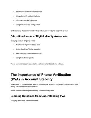 ●​ Established communication records​
●​ Integration with productivity tools​
●​ Document storage continuity​
●​ Long-term recovery configuration​
Understanding these elements teaches individuals how digital footprints evolve.
Educational Value of Digital Identity Awareness
Studying account longevity builds:
●​ Awareness of personal data trails​
●​ Understanding of digital reputation​
●​ Responsibility in online interactions​
●​ Long-term thinking skills​
These competencies are essential in professional and academic settings.
The Importance of Phone Verification
(PVA) in Account Stability
PVA stands for phone-verified account, meaning the account completed phone authentication
during setup or security configuration.
Phone verification strengthens identity confirmation systems.
Learning Outcomes from Understanding PVA
Studying verification systems teaches:
 