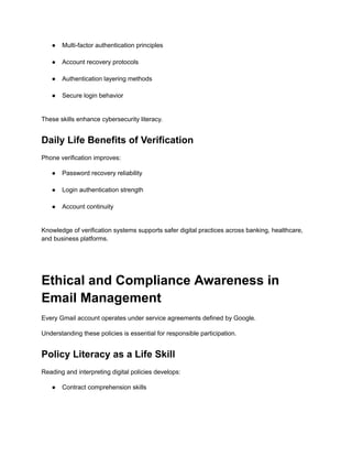 ●​ Multi-factor authentication principles​
●​ Account recovery protocols​
●​ Authentication layering methods​
●​ Secure login behavior​
These skills enhance cybersecurity literacy.
Daily Life Benefits of Verification
Phone verification improves:
●​ Password recovery reliability​
●​ Login authentication strength​
●​ Account continuity​
Knowledge of verification systems supports safer digital practices across banking, healthcare,
and business platforms.
Ethical and Compliance Awareness in
Email Management
Every Gmail account operates under service agreements defined by Google.
Understanding these policies is essential for responsible participation.
Policy Literacy as a Life Skill
Reading and interpreting digital policies develops:
●​ Contract comprehension skills​
 