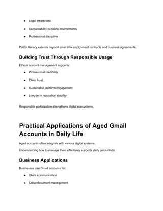 ●​ Legal awareness​
●​ Accountability in online environments​
●​ Professional discipline​
Policy literacy extends beyond email into employment contracts and business agreements.
Building Trust Through Responsible Usage
Ethical account management supports:
●​ Professional credibility​
●​ Client trust​
●​ Sustainable platform engagement​
●​ Long-term reputation stability​
Responsible participation strengthens digital ecosystems.
Practical Applications of Aged Gmail
Accounts in Daily Life
Aged accounts often integrate with various digital systems.
Understanding how to manage them effectively supports daily productivity.
Business Applications
Businesses use Gmail accounts for:
●​ Client communication​
●​ Cloud document management​
 