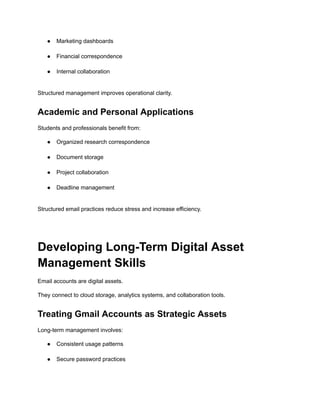 ●​ Marketing dashboards​
●​ Financial correspondence​
●​ Internal collaboration​
Structured management improves operational clarity.
Academic and Personal Applications
Students and professionals benefit from:
●​ Organized research correspondence​
●​ Document storage​
●​ Project collaboration​
●​ Deadline management​
Structured email practices reduce stress and increase efficiency.
Developing Long-Term Digital Asset
Management Skills
Email accounts are digital assets.
They connect to cloud storage, analytics systems, and collaboration tools.
Treating Gmail Accounts as Strategic Assets
Long-term management involves:
●​ Consistent usage patterns​
●​ Secure password practices​
 