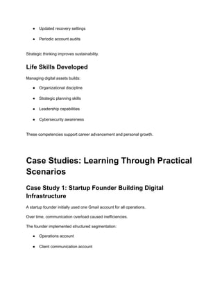 ●​ Updated recovery settings​
●​ Periodic account audits​
Strategic thinking improves sustainability.
Life Skills Developed
Managing digital assets builds:
●​ Organizational discipline​
●​ Strategic planning skills​
●​ Leadership capabilities​
●​ Cybersecurity awareness​
These competencies support career advancement and personal growth.
Case Studies: Learning Through Practical
Scenarios
Case Study 1: Startup Founder Building Digital
Infrastructure
A startup founder initially used one Gmail account for all operations.
Over time, communication overload caused inefficiencies.
The founder implemented structured segmentation:
●​ Operations account​
●​ Client communication account​
 