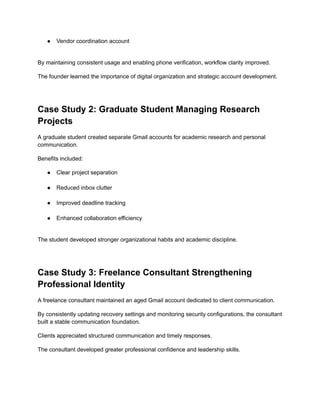 ●​ Vendor coordination account​
By maintaining consistent usage and enabling phone verification, workflow clarity improved.
The founder learned the importance of digital organization and strategic account development.
Case Study 2: Graduate Student Managing Research
Projects
A graduate student created separate Gmail accounts for academic research and personal
communication.
Benefits included:
●​ Clear project separation​
●​ Reduced inbox clutter​
●​ Improved deadline tracking​
●​ Enhanced collaboration efficiency​
The student developed stronger organizational habits and academic discipline.
Case Study 3: Freelance Consultant Strengthening
Professional Identity
A freelance consultant maintained an aged Gmail account dedicated to client communication.
By consistently updating recovery settings and monitoring security configurations, the consultant
built a stable communication foundation.
Clients appreciated structured communication and timely responses.
The consultant developed greater professional confidence and leadership skills.
 