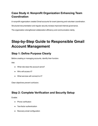 Case Study 4: Nonprofit Organization Enhancing Team
Coordination
A nonprofit organization created Gmail accounts for event planning and volunteer coordination.
Structured documentation and regular security reviews improved internal governance.
The organization strengthened collaboration efficiency and communication clarity.
Step-by-Step Guide to Responsible Gmail
Account Management
Step 1: Define Purpose Clearly
Before creating or managing accounts, identify their function.
Ask:
●​ What role does this account serve?​
●​ Who will access it?​
●​ What services will connect to it?​
Clear objectives prevent confusion.
Step 2: Complete Verification and Security Setup
Enable:
●​ Phone verification​
●​ Two-factor authentication​
●​ Recovery email configuration​
 