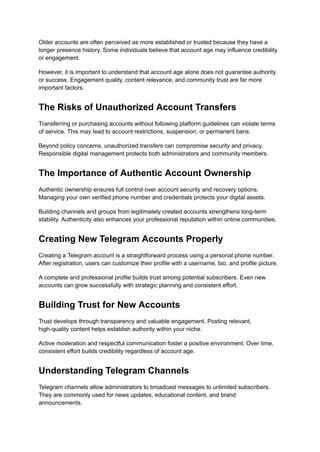 Older accounts are often perceived as more established or trusted because they have a
longer presence history. Some individuals believe that account age may influence credibility
or engagement.
However, it is important to understand that account age alone does not guarantee authority
or success. Engagement quality, content relevance, and community trust are far more
important factors.
The Risks of Unauthorized Account Transfers
Transferring or purchasing accounts without following platform guidelines can violate terms
of service. This may lead to account restrictions, suspension, or permanent bans.
Beyond policy concerns, unauthorized transfers can compromise security and privacy.
Responsible digital management protects both administrators and community members.
The Importance of Authentic Account Ownership
Authentic ownership ensures full control over account security and recovery options.
Managing your own verified phone number and credentials protects your digital assets.
Building channels and groups from legitimately created accounts strengthens long-term
stability. Authenticity also enhances your professional reputation within online communities.
Creating New Telegram Accounts Properly
Creating a Telegram account is a straightforward process using a personal phone number.
After registration, users can customize their profile with a username, bio, and profile picture.
A complete and professional profile builds trust among potential subscribers. Even new
accounts can grow successfully with strategic planning and consistent effort.
Building Trust for New Accounts
Trust develops through transparency and valuable engagement. Posting relevant,
high-quality content helps establish authority within your niche.
Active moderation and respectful communication foster a positive environment. Over time,
consistent effort builds credibility regardless of account age.
Understanding Telegram Channels
Telegram channels allow administrators to broadcast messages to unlimited subscribers.
They are commonly used for news updates, educational content, and brand
announcements.
 