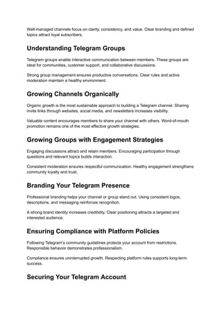 Well-managed channels focus on clarity, consistency, and value. Clear branding and defined
topics attract loyal subscribers.
Understanding Telegram Groups
Telegram groups enable interactive communication between members. These groups are
ideal for communities, customer support, and collaborative discussions.
Strong group management ensures productive conversations. Clear rules and active
moderation maintain a healthy environment.
Growing Channels Organically
Organic growth is the most sustainable approach to building a Telegram channel. Sharing
invite links through websites, social media, and newsletters increases visibility.
Valuable content encourages members to share your channel with others. Word-of-mouth
promotion remains one of the most effective growth strategies.
Growing Groups with Engagement Strategies
Engaging discussions attract and retain members. Encouraging participation through
questions and relevant topics builds interaction.
Consistent moderation ensures respectful communication. Healthy engagement strengthens
community loyalty and trust.
Branding Your Telegram Presence
Professional branding helps your channel or group stand out. Using consistent logos,
descriptions, and messaging reinforces recognition.
A strong brand identity increases credibility. Clear positioning attracts a targeted and
interested audience.
Ensuring Compliance with Platform Policies
Following Telegram’s community guidelines protects your account from restrictions.
Responsible behavior demonstrates professionalism.
Compliance ensures uninterrupted growth. Respecting platform rules supports long-term
success.
Securing Your Telegram Account
 