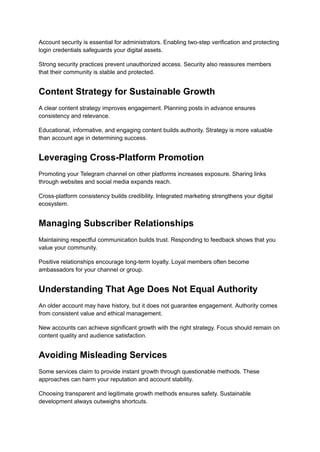 Account security is essential for administrators. Enabling two-step verification and protecting
login credentials safeguards your digital assets.
Strong security practices prevent unauthorized access. Security also reassures members
that their community is stable and protected.
Content Strategy for Sustainable Growth
A clear content strategy improves engagement. Planning posts in advance ensures
consistency and relevance.
Educational, informative, and engaging content builds authority. Strategy is more valuable
than account age in determining success.
Leveraging Cross-Platform Promotion
Promoting your Telegram channel on other platforms increases exposure. Sharing links
through websites and social media expands reach.
Cross-platform consistency builds credibility. Integrated marketing strengthens your digital
ecosystem.
Managing Subscriber Relationships
Maintaining respectful communication builds trust. Responding to feedback shows that you
value your community.
Positive relationships encourage long-term loyalty. Loyal members often become
ambassadors for your channel or group.
Understanding That Age Does Not Equal Authority
An older account may have history, but it does not guarantee engagement. Authority comes
from consistent value and ethical management.
New accounts can achieve significant growth with the right strategy. Focus should remain on
content quality and audience satisfaction.
Avoiding Misleading Services
Some services claim to provide instant growth through questionable methods. These
approaches can harm your reputation and account stability.
Choosing transparent and legitimate growth methods ensures safety. Sustainable
development always outweighs shortcuts.
 