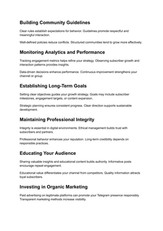 Building Community Guidelines
Clear rules establish expectations for behavior. Guidelines promote respectful and
meaningful interaction.
Well-defined policies reduce conflicts. Structured communities tend to grow more effectively.
Monitoring Analytics and Performance
Tracking engagement metrics helps refine your strategy. Observing subscriber growth and
interaction patterns provides insights.
Data-driven decisions enhance performance. Continuous improvement strengthens your
channel or group.
Establishing Long-Term Goals
Setting clear objectives guides your growth strategy. Goals may include subscriber
milestones, engagement targets, or content expansion.
Strategic planning ensures consistent progress. Clear direction supports sustainable
development.
Maintaining Professional Integrity
Integrity is essential in digital environments. Ethical management builds trust with
subscribers and partners.
Professional behavior enhances your reputation. Long-term credibility depends on
responsible practices.
Educating Your Audience
Sharing valuable insights and educational content builds authority. Informative posts
encourage repeat engagement.
Educational value differentiates your channel from competitors. Quality information attracts
loyal subscribers.
Investing in Organic Marketing
Paid advertising on legitimate platforms can promote your Telegram presence responsibly.
Transparent marketing methods increase visibility.
 