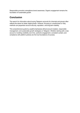 Responsible promotion strengthens brand awareness. Organic engagement remains the
foundation of sustainable growth.
Conclusion
The search for information about buying Telegram accounts for channels and groups often
reflects the desire for faster digital growth. However, focusing on unauthorized or risky
methods can jeopardize account security, reputation, and long-term stability.
This comprehensive guide by usaallit emphasizes ethical account creation, responsible
management, and sustainable growth strategies on Telegram. Whether starting with a new
account or building credibility over time, authentic engagement, consistent content, and
compliance with platform policies are the true foundations of success.
 