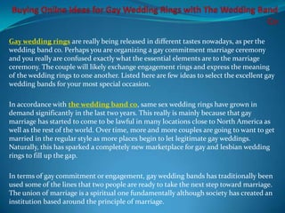 Gay wedding rings are really being released in different tastes nowadays, as per the
wedding band co. Perhaps you are organizing a gay commitment marriage ceremony
and you really are confused exactly what the essential elements are to the marriage
ceremony. The couple will likely exchange engagement rings and express the meaning
of the wedding rings to one another. Listed here are few ideas to select the excellent gay
wedding bands for your most special occasion.

In accordance with the wedding band co, same sex wedding rings have grown in
demand significantly in the last two years. This really is mainly because that gay
marriage has started to come to be lawful in many locations close to North America as
well as the rest of the world. Over time, more and more couples are going to want to get
married in the regular style as more places begin to let legitimate gay weddings.
Naturally, this has sparked a completely new marketplace for gay and lesbian wedding
rings to fill up the gap.

In terms of gay commitment or engagement, gay wedding bands has traditionally been
used some of the lines that two people are ready to take the next step toward marriage.
The union of marriage is a spiritual one fundamentally although society has created an
institution based around the principle of marriage.
 