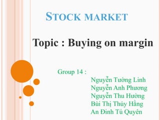 STOCK MARKET

Topic : Buying on margin

     Group 14 :
                  Nguyễn Tường Linh
                  Nguyễn Anh Phương
                  Nguyễn Thu Hường
                  Bùi Thị Thúy Hằng
                  An Đinh Tú Quyên
 