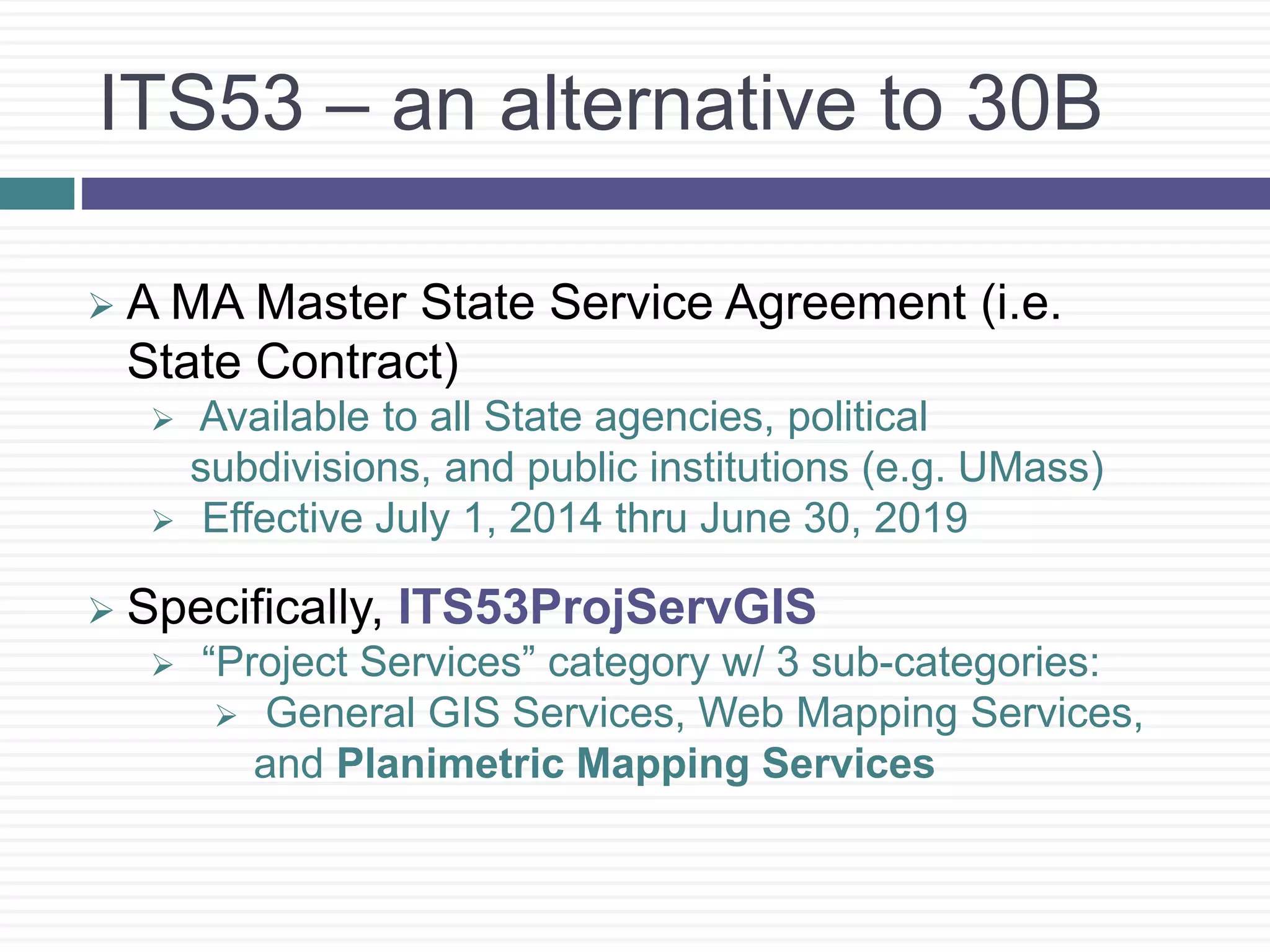 ITS53 – an alternative to 30B
 A MA Master State Service Agreement (i.e.
State Contract)
 Available to all State agencies, political
subdivisions, and public institutions (e.g. UMass)
 Effective July 1, 2014 thru June 30, 2019
 Specifically, ITS53ProjServGIS
 “Project Services” category w/ 3 sub-categories:
 General GIS Services, Web Mapping Services,
and Planimetric Mapping Services
 