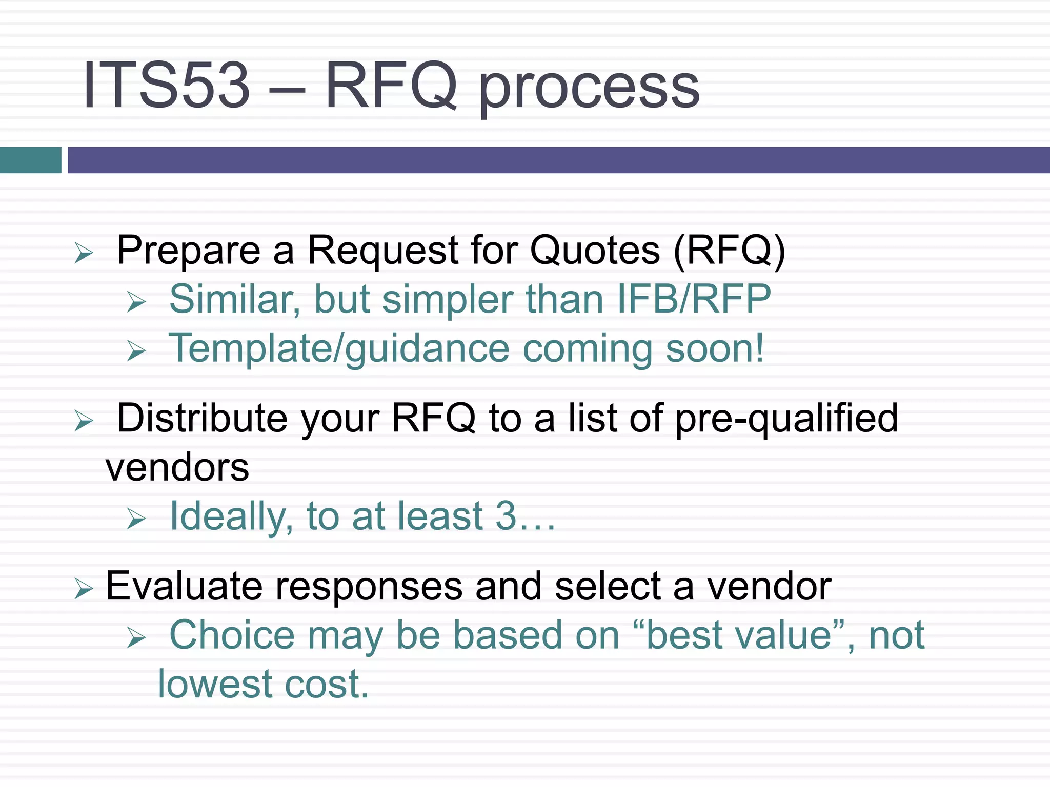 ITS53 – RFQ process
 Prepare a Request for Quotes (RFQ)
 Similar, but simpler than IFB/RFP
 Template/guidance coming soon!
 Distribute your RFQ to a list of pre-qualified
vendors
 Ideally, to at least 3…
 Evaluate responses and select a vendor
 Choice may be based on “best value”, not
lowest cost.
 