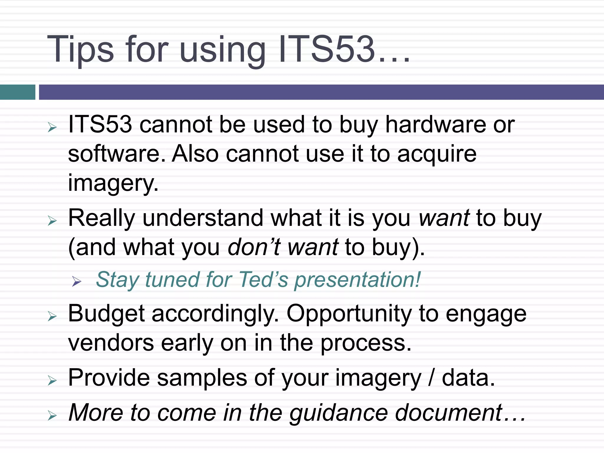 Tips for using ITS53…
 ITS53 cannot be used to buy hardware or
software. Also cannot use it to acquire
imagery.
 Really understand what it is you want to buy
(and what you don’t want to buy).
 Stay tuned for Ted’s presentation!
 Budget accordingly. Opportunity to engage
vendors early on in the process.
 Provide samples of your imagery / data.
 More to come in the guidance document…
 