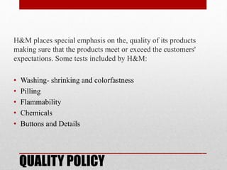 QUALITY POLICY
H&M places special emphasis on the, quality of its products
making sure that the products meet or exceed the customers'
expectations. Some tests included by H&M:
• Washing- shrinking and colorfastness
• Pilling
• Flammability
• Chemicals
• Buttons and Details
 